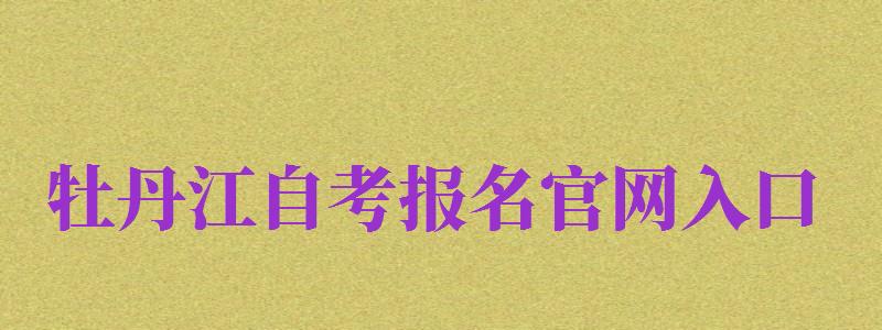 牡丹江自考報名官網(wǎng)入口（牡丹江自考報名官網(wǎng)入口網(wǎng)址）