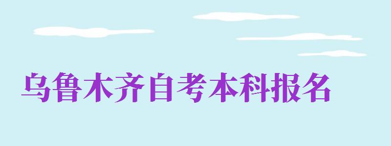 烏魯木齊自考本科報名（烏魯木齊自考本科報名官網(wǎng)入口）