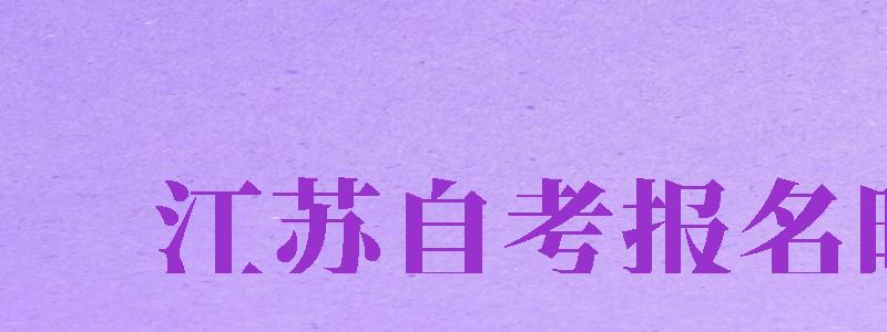 江蘇自考報(bào)名時(shí)間（江蘇自考報(bào)名時(shí)間2024年下半年）