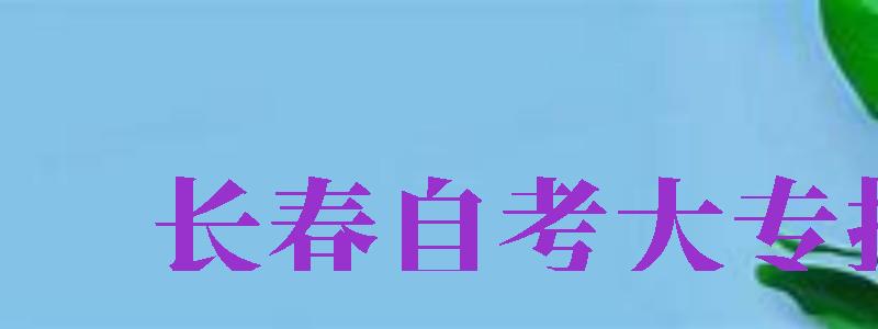 長春自考大專報(bào)名（長春自考大專報(bào)名官網(wǎng)）