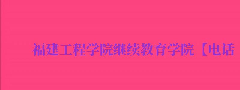 福建工程學(xué)院繼續(xù)教育學(xué)院【電話,地址,網(wǎng)址,專業(yè)目錄...（福建工程學(xué)院繼續(xù)教育學(xué)院官網(wǎng)）