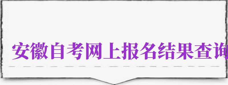 安徽自考網(wǎng)上報名結(jié)果查詢（安徽自考網(wǎng)上報名結(jié)果查詢官網(wǎng)）