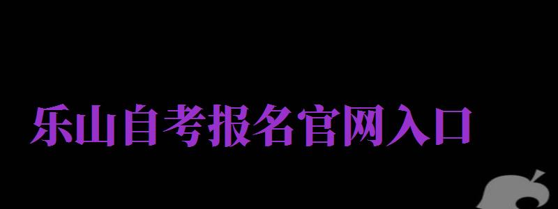 樂(lè)山自考報(bào)名官網(wǎng)入口（樂(lè)山自考報(bào)名官網(wǎng)入口網(wǎng)址）