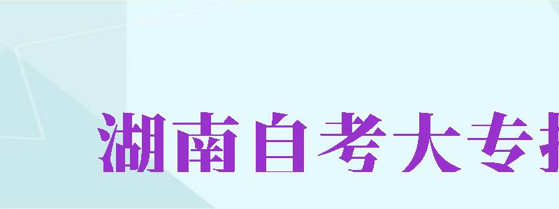 湖南自考大專報名（湖南自考大專報名官網(wǎng)入口）