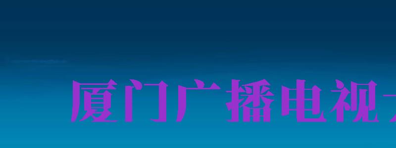 廈門廣播電視大學(xué)（廈門廣播電視大學(xué)是本科嗎）