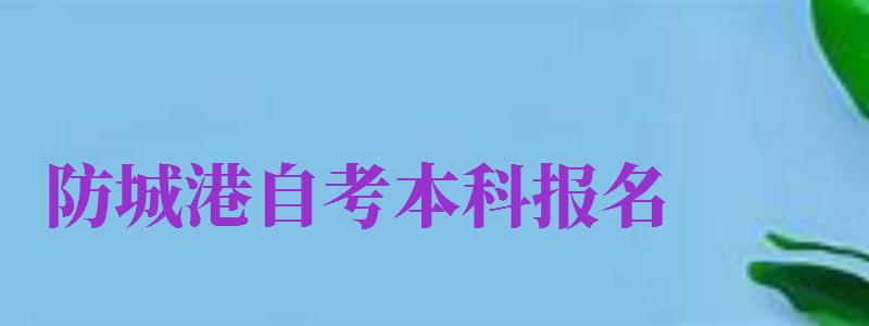 防城港自考本科報(bào)名（防城港自考本科報(bào)名時(shí)間）