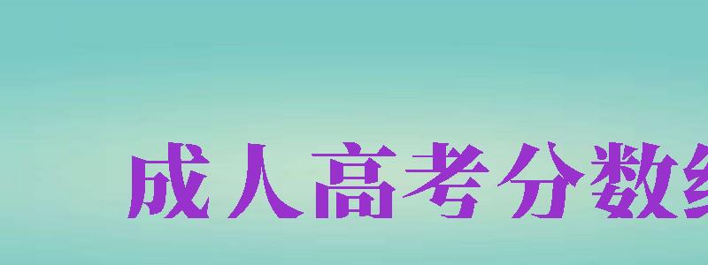 成人高考分數(shù)線（成人高考分數(shù)線2024年公布）