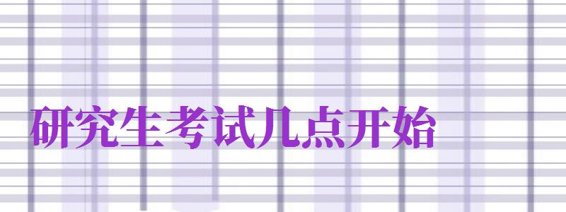 研究生考試幾點(diǎn)開(kāi)始（2024年研究生考試幾點(diǎn)開(kāi)始）