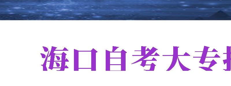 海口自考大專報名（?？谧钥即髮竺倬W(wǎng)入口）