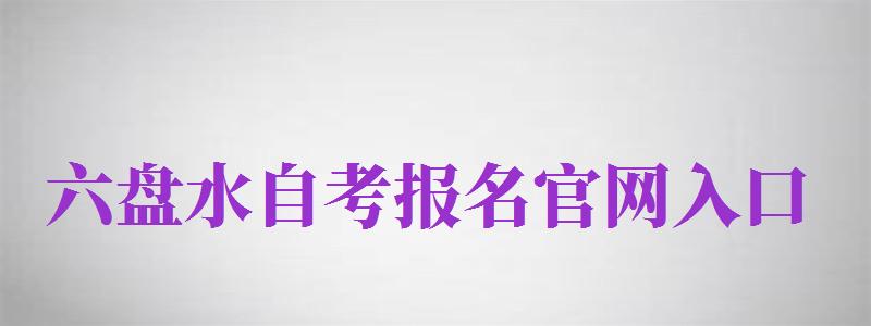 六盤水自考報(bào)名官網(wǎng)入口（六盤水自考報(bào)名官網(wǎng)入口網(wǎng)址）