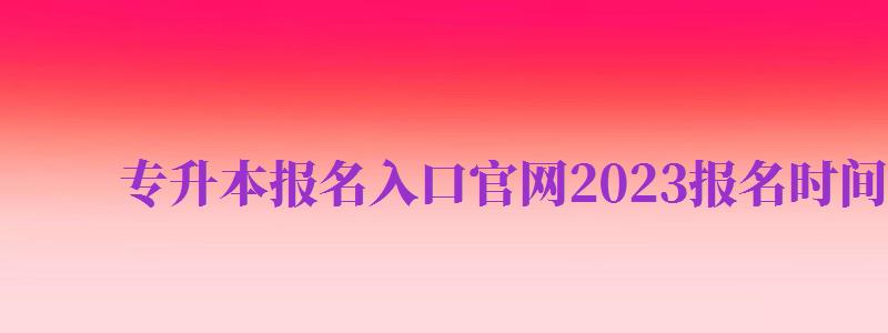 專(zhuān)升本報(bào)名入口官網(wǎng)2024報(bào)名時(shí)間（專(zhuān)升本報(bào)名入口官網(wǎng)2024報(bào)名時(shí)間湖南）