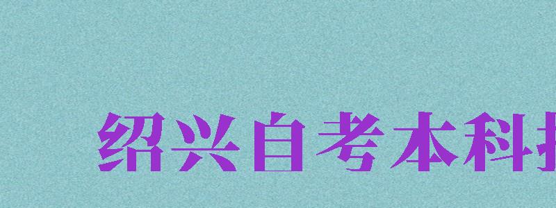 紹興自考本科報(bào)名（紹興自考本科報(bào)名官網(wǎng)入口）