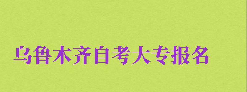 烏魯木齊自考大專報名（烏魯木齊自考大專報名官網(wǎng)入口）