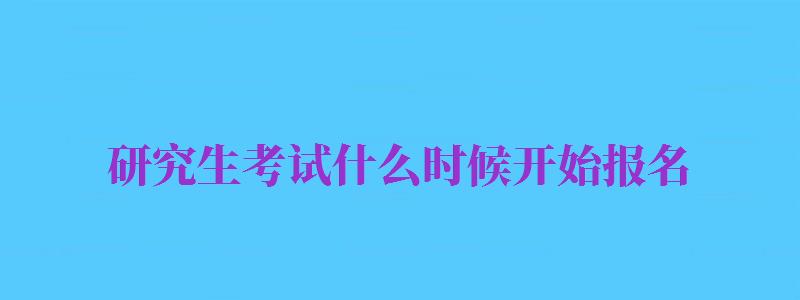 研究生考試什么時候開始報名（2024研究生考試什么時候開始報名）