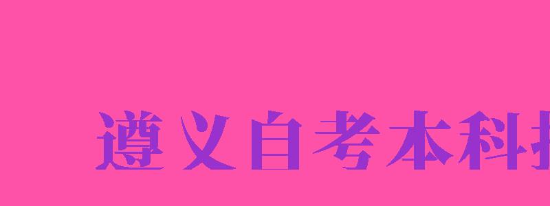 遵義自考本科報(bào)名（遵義自考本科報(bào)名時(shí)間）