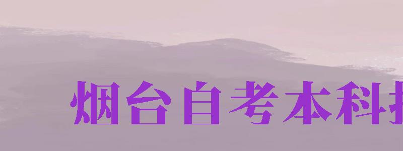 煙臺(tái)自考本科報(bào)名（煙臺(tái)自考本科報(bào)名時(shí)間）