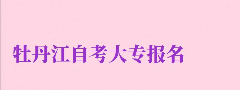 牡丹江自考大專報(bào)名（牡丹江自考大專報(bào)名官網(wǎng)入口）