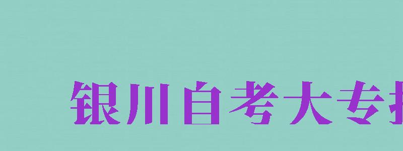 銀川自考大專報名（銀川自考大專報名時間）