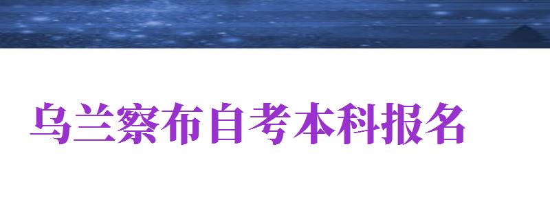 烏蘭察布自考本科報(bào)名（烏蘭察布自學(xué)考試）