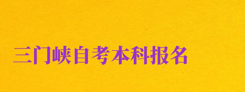 三門峽自考本科報名（三門峽自考本科報名時間）