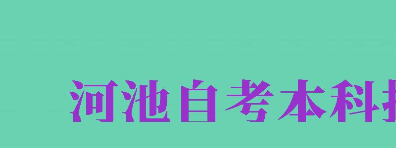 河池自考本科報名（河池自考本科報名時間）