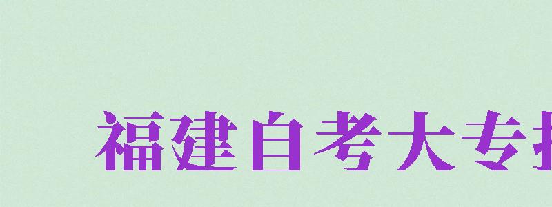 福建自考大專報(bào)名（福建自考大專報(bào)名時(shí)間2024年官網(wǎng)）