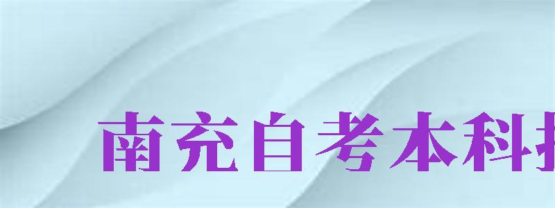 南充自考本科報名（南充自考本科報名官網(wǎng)入口）