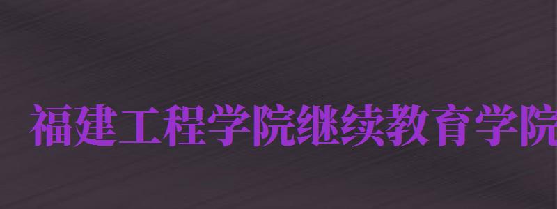 福建工程學院繼續(xù)教育學院（福建工程學院繼續(xù)教育學院官網(wǎng)）