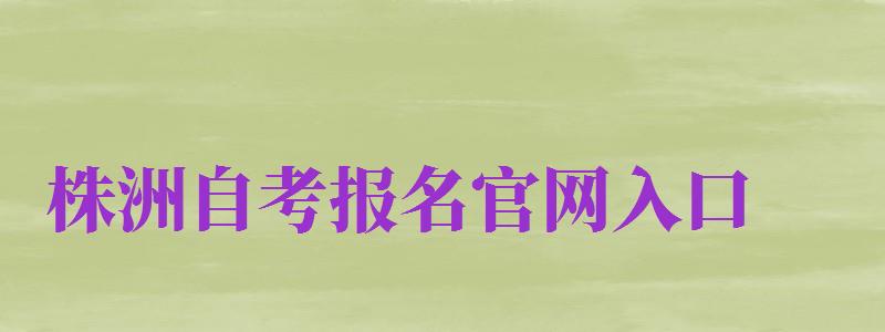 株洲自考報(bào)名官網(wǎng)入口（株洲自考報(bào)名官網(wǎng)入口網(wǎng)址）