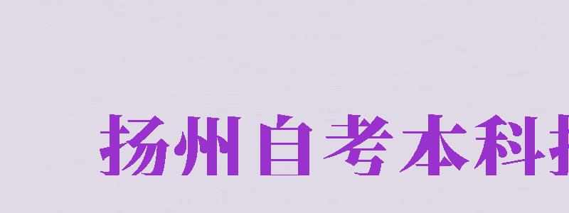 揚(yáng)州自考本科報(bào)名（揚(yáng)州自考本科報(bào)名官網(wǎng)入口）