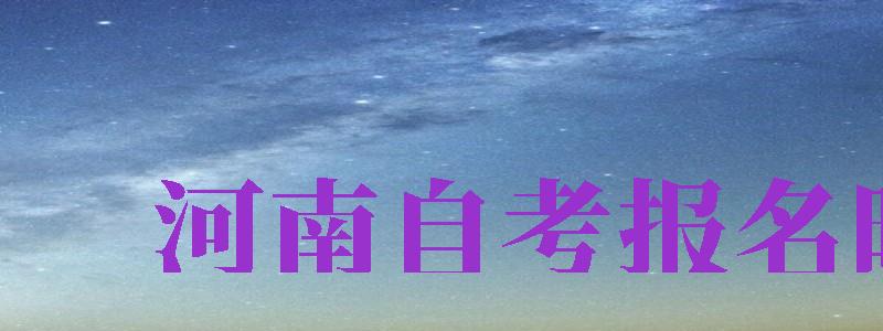 河南自考報名時間（河南自考報名時間2024年下半年）