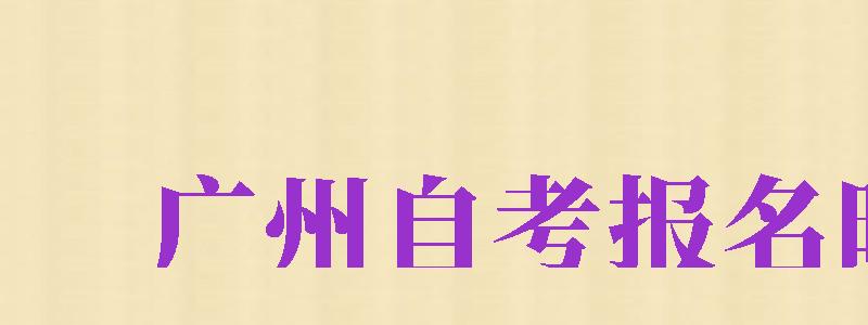 廣州自考報(bào)名時(shí)間（廣州自考報(bào)名時(shí)間2024）