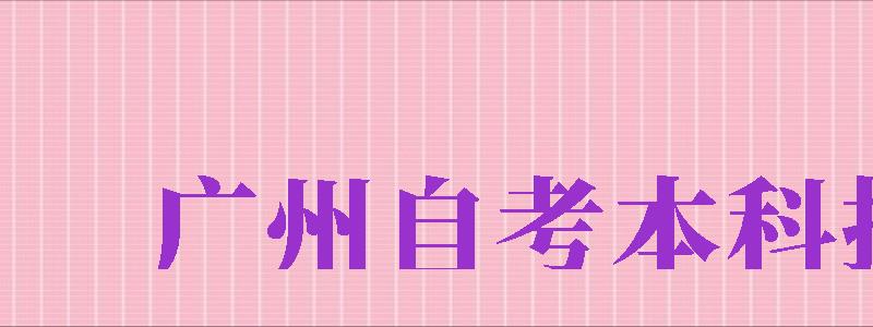 廣州自考本科報名（廣州自考本科報名官網(wǎng)）