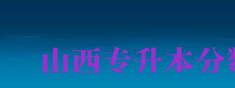 山西專升本分數(shù)線（山西專升本分數(shù)線2024）