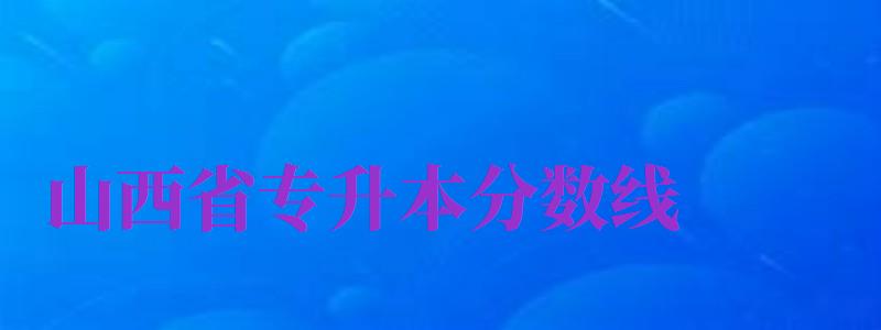 山西省專升本分?jǐn)?shù)線（山西省專升本分?jǐn)?shù)線2024）