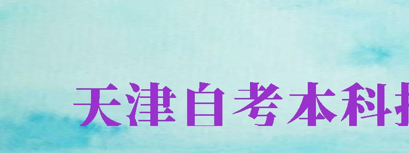 天津自考本科報名（天津自考本科報名官網(wǎng)）