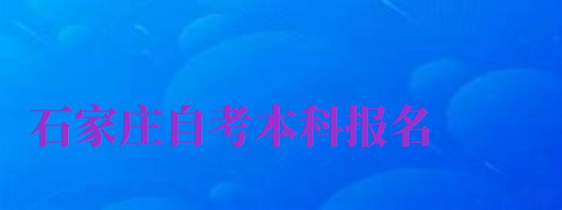 石家莊自考本科報名（石家莊自考本科報名官網(wǎng)入口）