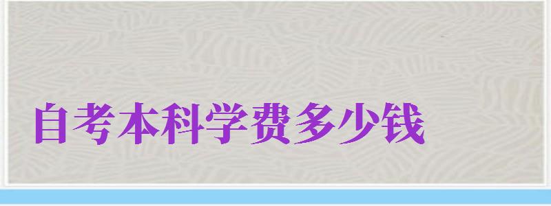 自考本科學(xué)費多少錢（自考本科學(xué)費多少錢一年）