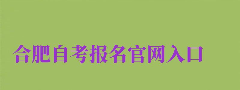 合肥自考報(bào)名官網(wǎng)入口（合肥自考報(bào)名官網(wǎng)入口網(wǎng)址）