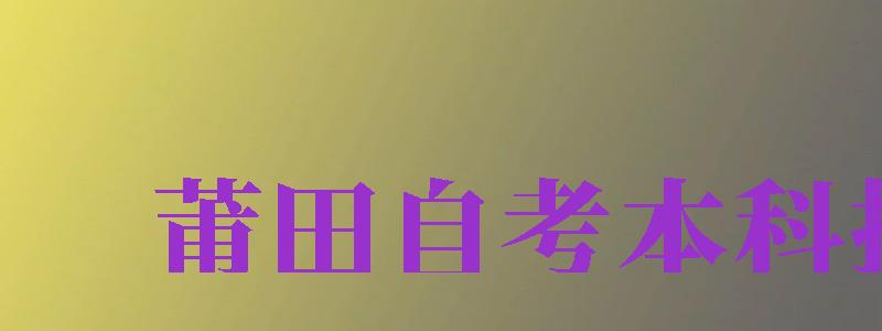 莆田自考本科報名（莆田自考本科報名官網(wǎng)入口）